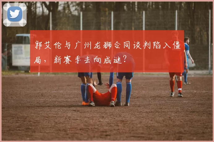 郭艾伦与广州龙狮合同谈判陷入僵局，新赛季去向成谜？