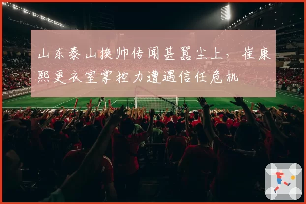 山东泰山换帅传闻甚嚣尘上，崔康熙更衣室掌控力遭遇信任危机