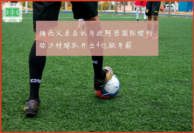 梅西父亲否认与迈阿密国际续约，称沙特球队开出4亿欧年薪