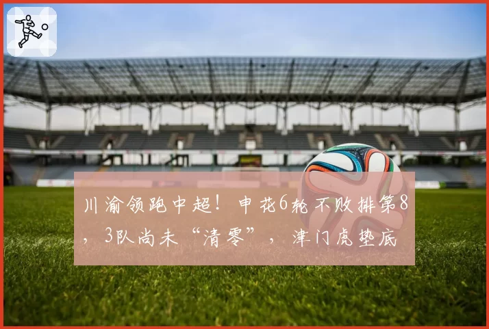 川渝领跑中超！申花6轮不败排第8，3队尚未“清零”，津门虎垫底