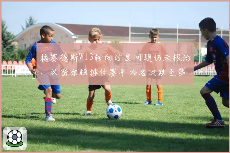 梅赛德斯W13转向过度问题仍未根治，汉密尔顿排位赛平均名次跌至第7