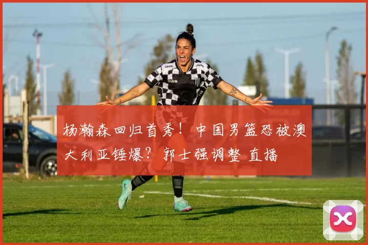 杨瀚森回归首秀！中国男篮恐被澳大利亚锤爆？郭士强调整 直播