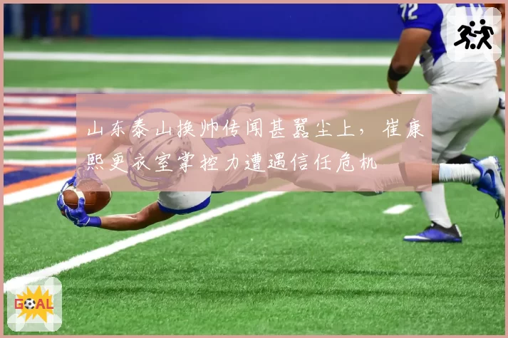 山东泰山换帅传闻甚嚣尘上，崔康熙更衣室掌控力遭遇信任危机