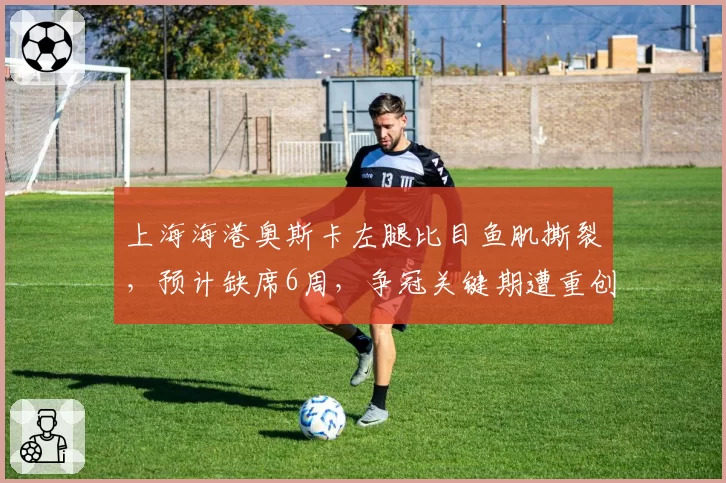 上海海港奥斯卡左腿比目鱼肌撕裂，预计缺席6周，争冠关键期遭重创