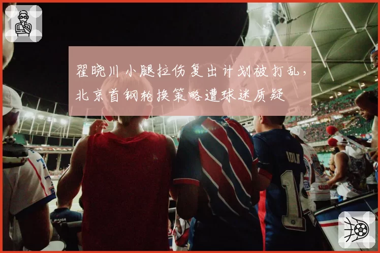 翟晓川小腿拉伤复出计划被打乱，北京首钢轮换策略遭球迷质疑
