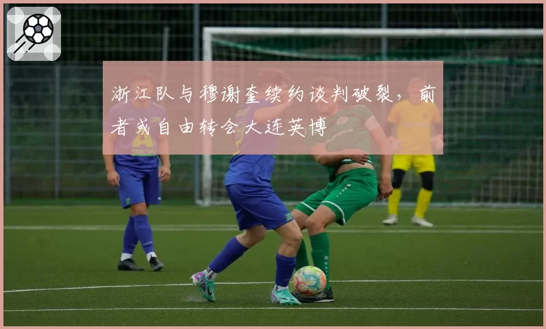 浙江队与穆谢奎续约谈判破裂，前者或自由转会大连英博