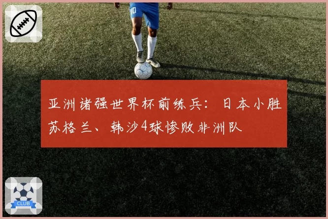 亚洲诸强世界杯前练兵：日本小胜苏格兰、韩沙4球惨败非洲队