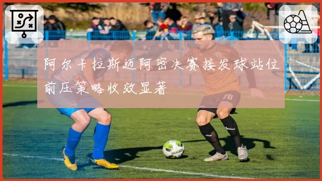 阿尔卡拉斯迈阿密决赛接发球站位前压策略收效显著