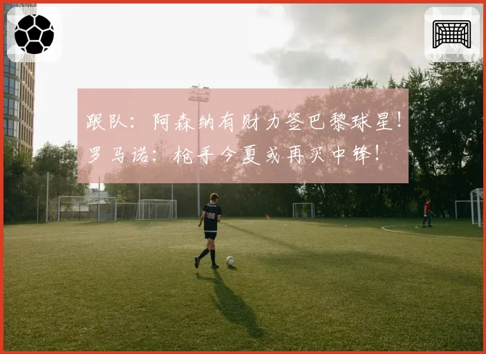 跟队:阿森纳有财力签巴黎球星!罗马诺:枪手今夏或再买中锋!