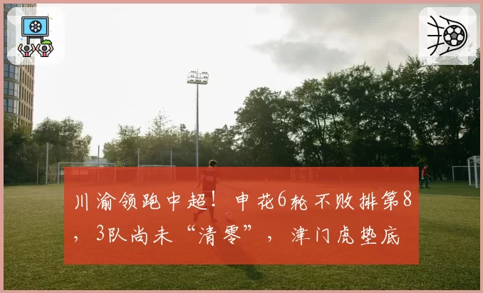 川渝领跑中超！申花6轮不败排第8，3队尚未“清零”，津门虎垫底