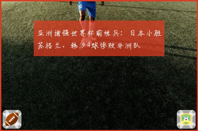 亚洲诸强世界杯前练兵：日本小胜苏格兰、韩沙4球惨败非洲队