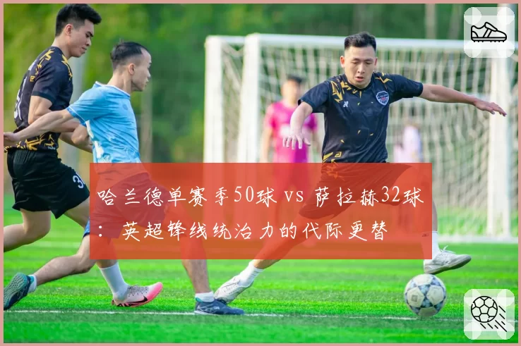 哈兰德单赛季50球 vs 萨拉赫32球：英超锋线统治力的代际更替