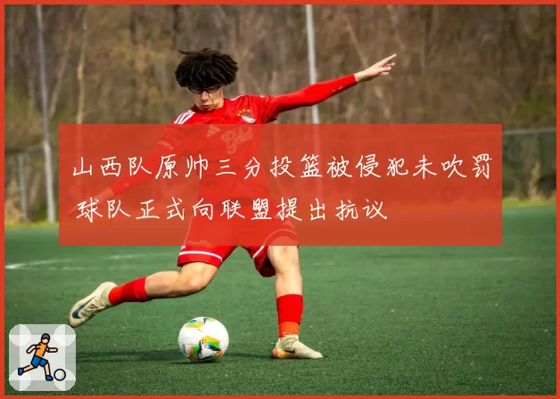 山西队原帅三分投篮被侵犯未吹罚 球队正式向联盟提出抗议