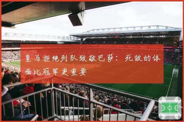 皇马拒绝列队致敬巴萨：死敌的体面比冠军更重要