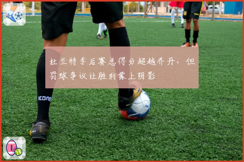 杜兰特季后赛总得分超越乔丹，但罚球争议让胜利蒙上阴影