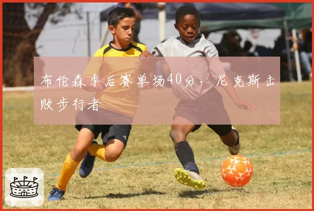 布伦森季后赛单场40分，尼克斯击败步行者