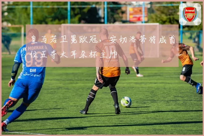 皇马若卫冕欧冠，安切洛蒂将成首位五夺大耳朵杯主帅