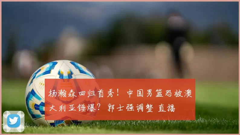 杨瀚森回归首秀！中国男篮恐被澳大利亚锤爆？郭士强调整 直播