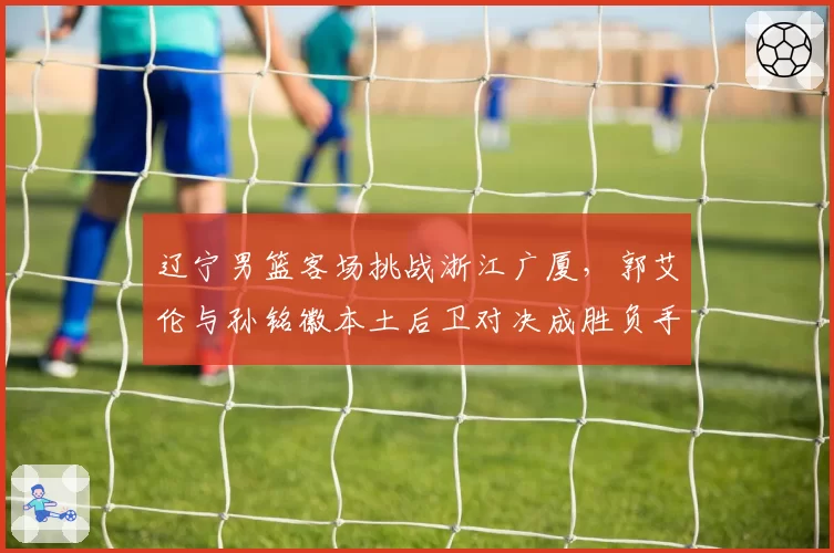 辽宁男篮客场挑战浙江广厦，郭艾伦与孙铭徽本土后卫对决成胜负手