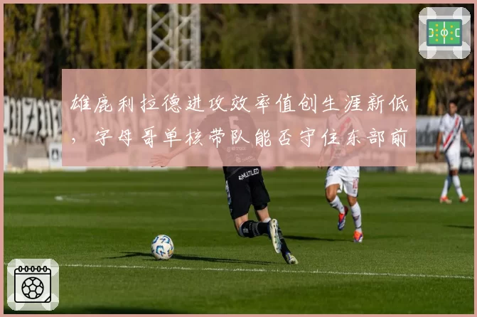 雄鹿利拉德进攻效率值创生涯新低，字母哥单核带队能否守住东部前三席位？