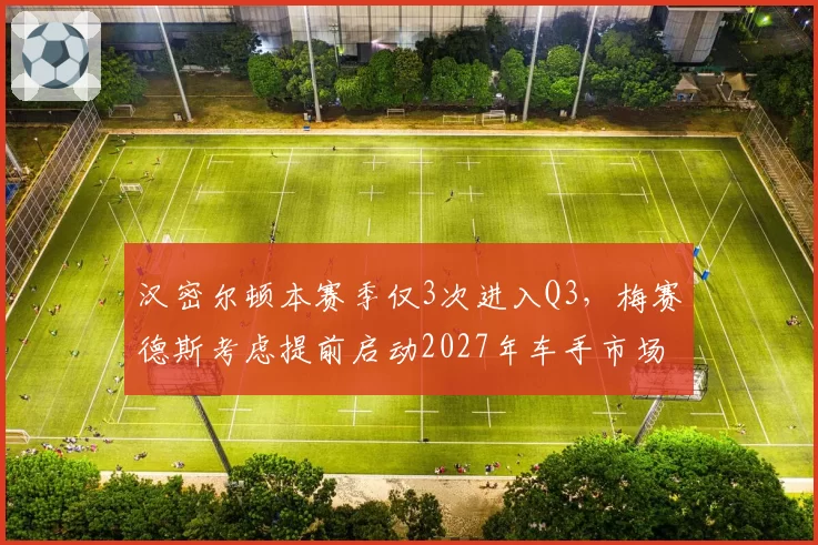 汉密尔顿本赛季仅3次进入Q3，梅赛德斯考虑提前启动2027年车手市场
