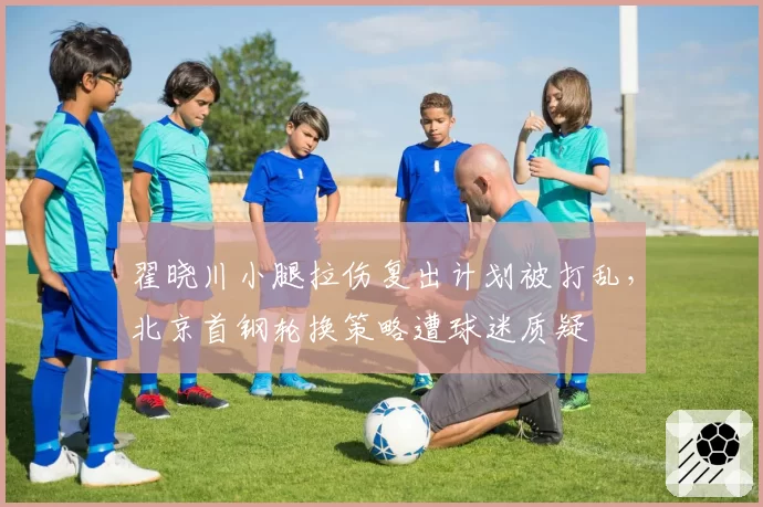 翟晓川小腿拉伤复出计划被打乱，北京首钢轮换策略遭球迷质疑