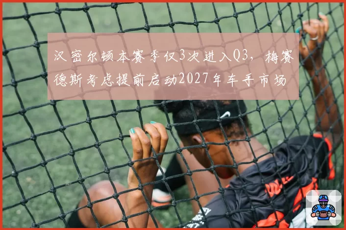 汉密尔顿本赛季仅3次进入Q3，梅赛德斯考虑提前启动2027年车手市场