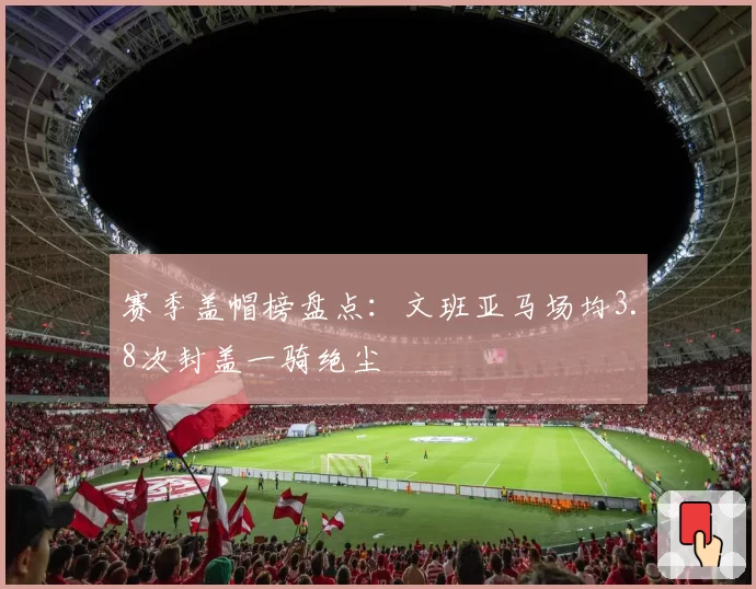 赛季盖帽榜盘点:文班亚马场均3.8次封盖一骑绝尘