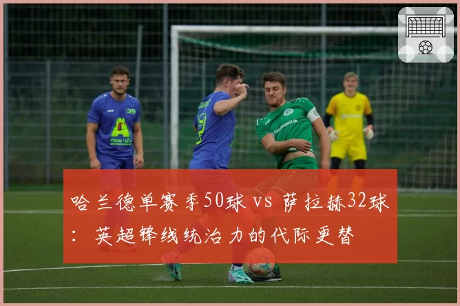 哈兰德单赛季50球 vs 萨拉赫32球：英超锋线统治力的代际更替
