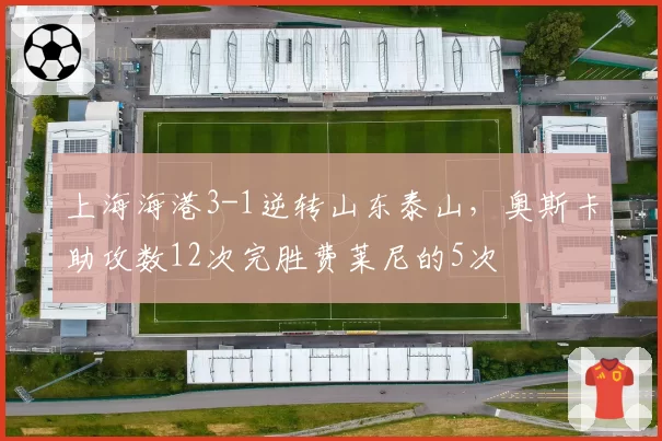 上海海港3-1逆转山东泰山，奥斯卡助攻数12次完胜费莱尼的5次