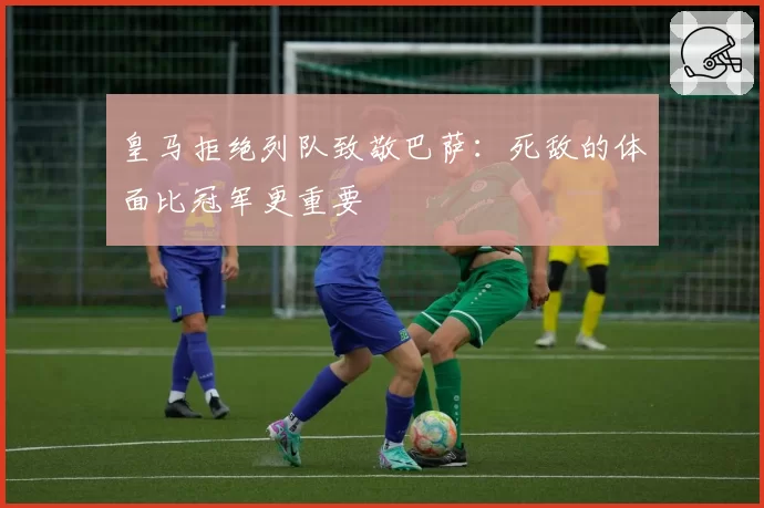 皇马拒绝列队致敬巴萨：死敌的体面比冠军更重要