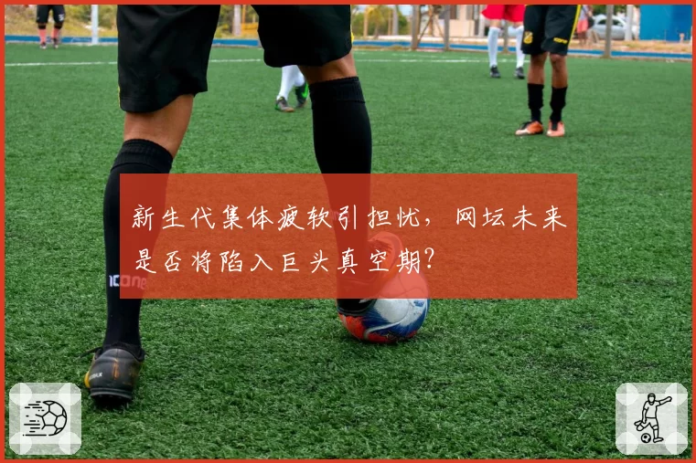 新生代集体疲软引担忧,网坛未来是否将陷入巨头真空期?