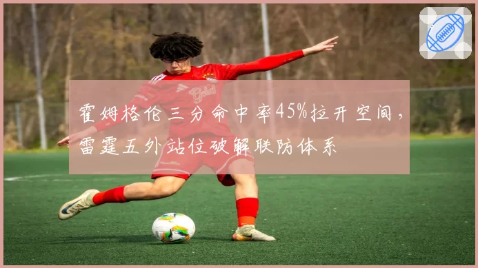 霍姆格伦三分命中率45%拉开空间，雷霆五外站位破解联防体系