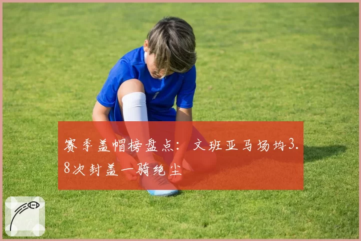 赛季盖帽榜盘点:文班亚马场均3.8次封盖一骑绝尘