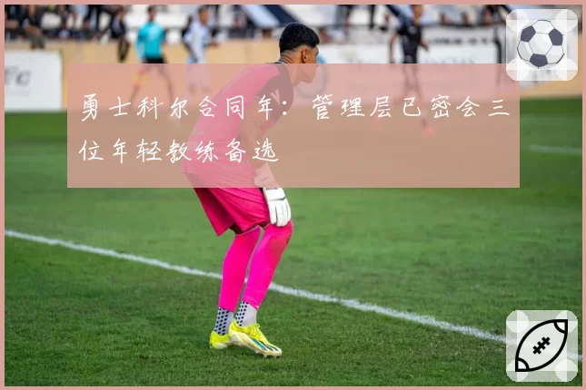 勇士科尔合同年：管理层已密会三位年轻教练备选