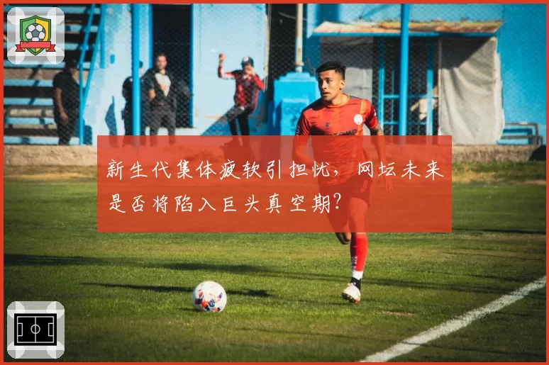 新生代集体疲软引担忧,网坛未来是否将陷入巨头真空期?