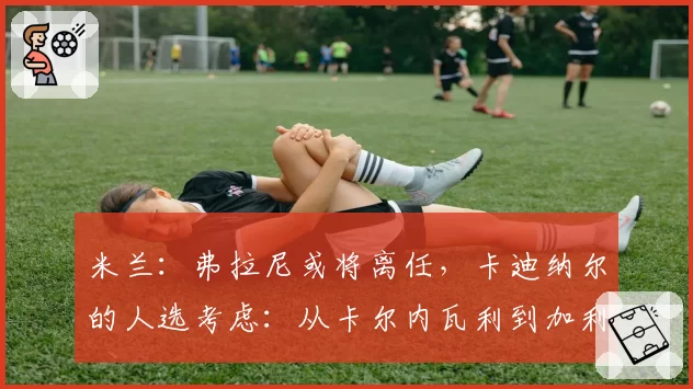 米兰：弗拉尼或将离任，卡迪纳尔的人选考虑：从卡尔内瓦利到加利亚尼