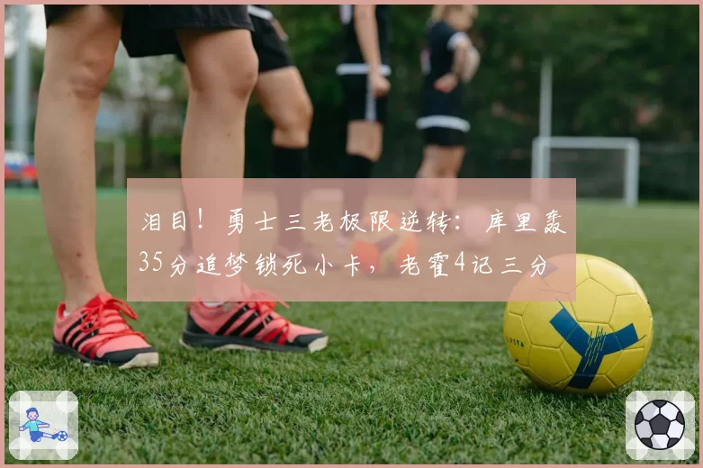 泪目！勇士三老极限逆转：库里轰35分追梦锁死小卡，老霍4记三分