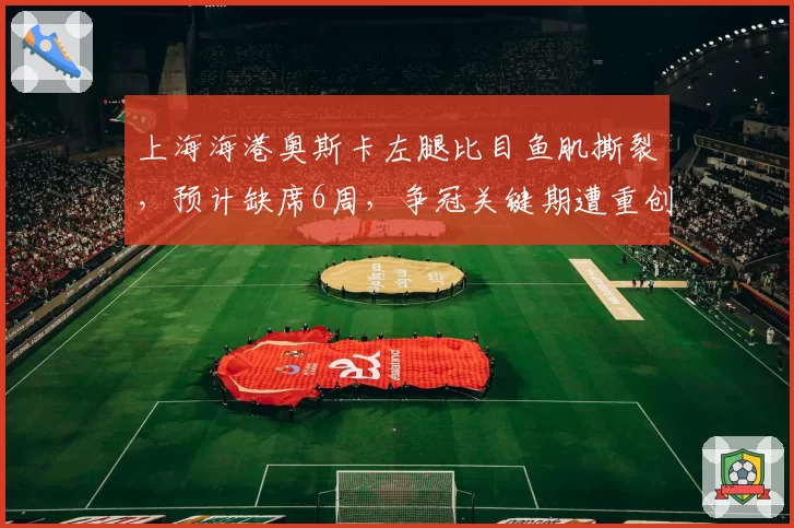 上海海港奥斯卡左腿比目鱼肌撕裂，预计缺席6周，争冠关键期遭重创