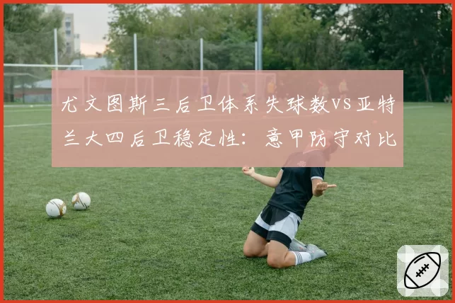 尤文图斯三后卫体系失球数vs亚特兰大四后卫稳定性：意甲防守对比