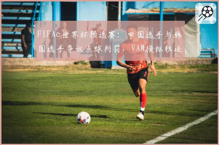 FIFAe世界杯预选赛：中国选手与韩国选手争议点球判罚，VAR模拟轨迹偏差超0.5米