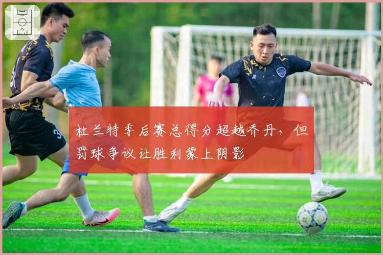 杜兰特季后赛总得分超越乔丹，但罚球争议让胜利蒙上阴影