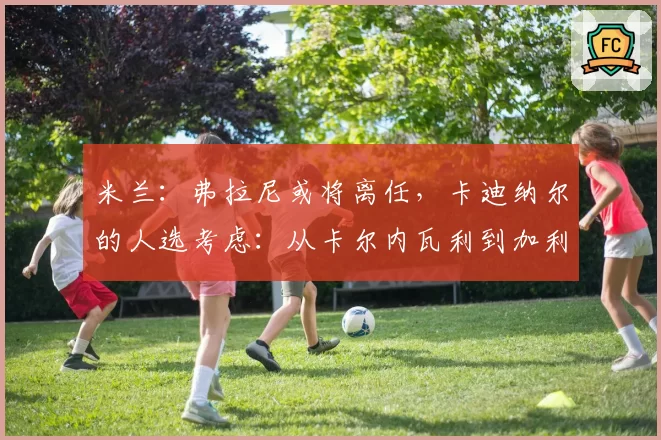 米兰：弗拉尼或将离任，卡迪纳尔的人选考虑：从卡尔内瓦利到加利亚尼