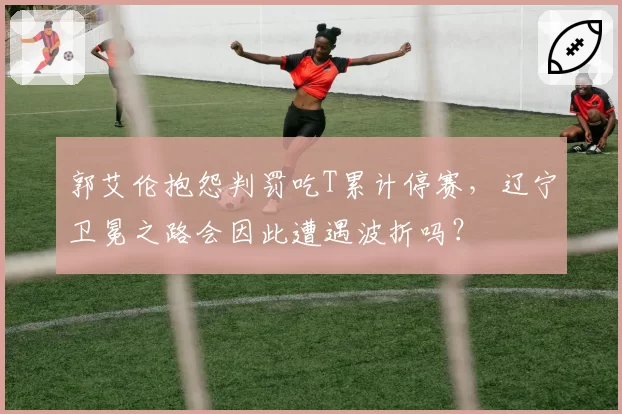 郭艾伦抱怨判罚吃T累计停赛，辽宁卫冕之路会因此遭遇波折吗？